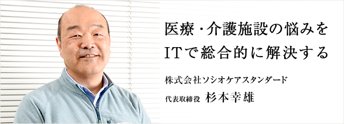 医療・介護施設の悩みを　ITで総合的に解決する
株式会社ソシオケアスタンダード 代表取締役 杉本幸雄