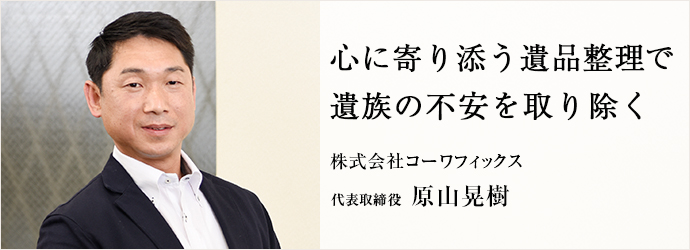 心に寄り添う遺品整理で　遺族の不安を取り除く
株式会社コーワフィックス 代表取締役 原山晃樹