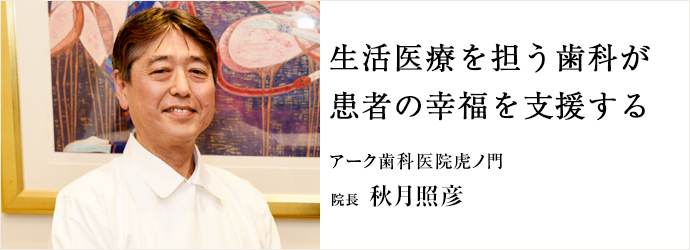 生活医療を担う歯科が　患者の幸福を支援する
アーク歯科医院虎ノ門 院長 秋月照彦