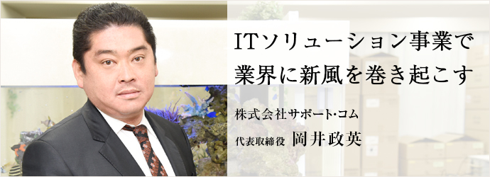 ITソリューション事業で　業界に新風を巻き起こす
株式会社サポート・コム 代表取締役 岡井政英