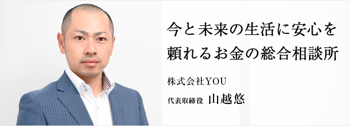 今と未来の生活に安心を　頼れるお金の総合相談所
株式会社YOU 代表取締役 山越悠