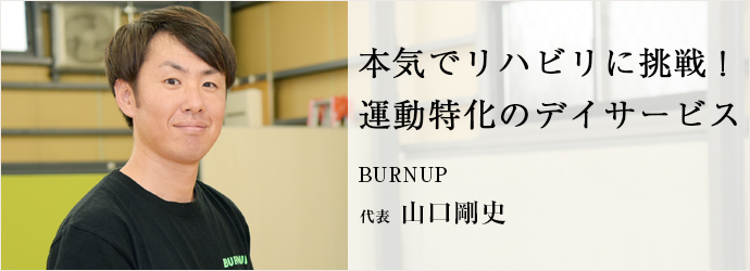 本気でリハビリに挑戦！　運動特化のデイサービス
BURNUP 代表 山口剛史