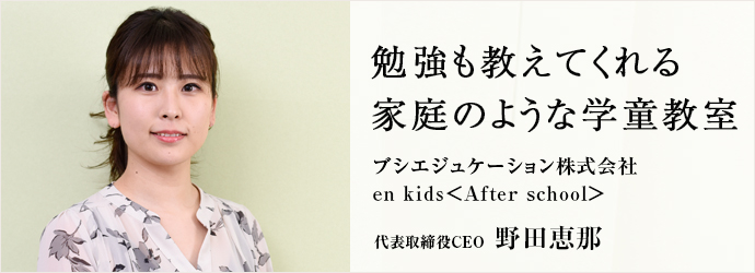 勉強も教えてくれる　家庭のような学童教室
ブシエジュケーション株式会社／en kids＜After school＞ 代表取締役CEO 野田恵那