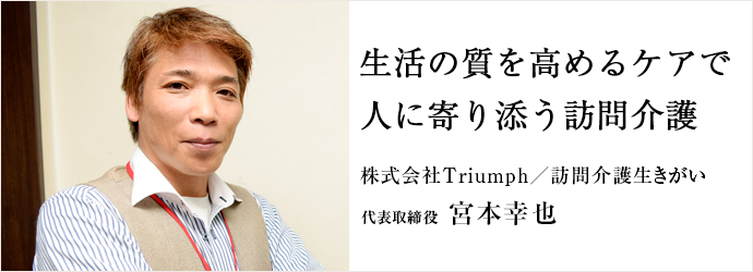 生活の質を高めるケアで　人に寄り添う訪問介護
株式会社Triumph／訪問介護生きがい 代表取締役 宮本幸也