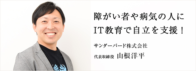 障がい者や病気の人に　IT教育で自立を支援！
サンダーバード株式会社 代表取締役 山根洋平