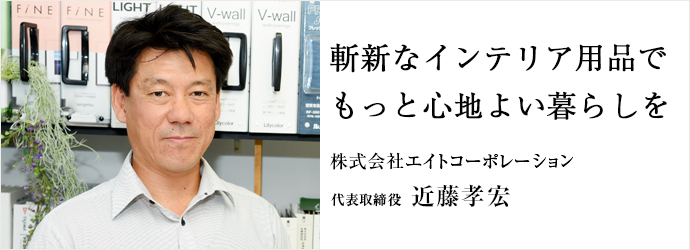 斬新なインテリア用品で　もっと心地よい暮らしを
株式会社エイトコーポレーション 代表取締役 近藤孝宏