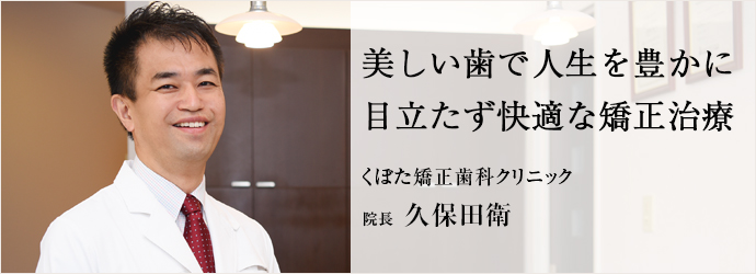 美しい歯で人生を豊かに　目立たず快適な矯正治療
くぼた矯正歯科クリニック 院長 久保田衛