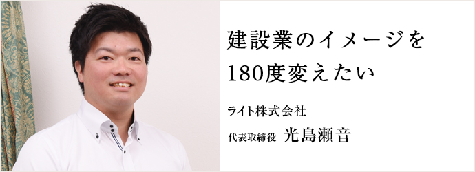 建設業のイメージを　180度変えたい
ライト株式会社 代表取締役 光島瀬音