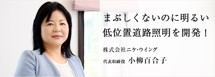 まぶしくないのに明るい　低位置道路照明を開発！
株式会社ニケ・ウイング 代表取締役 小柳百合子