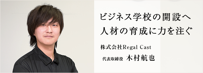 ビジネス学校の開設へ　人材の育成に力を注ぐ
株式会社Regal Cast 代表取締役 木村航也