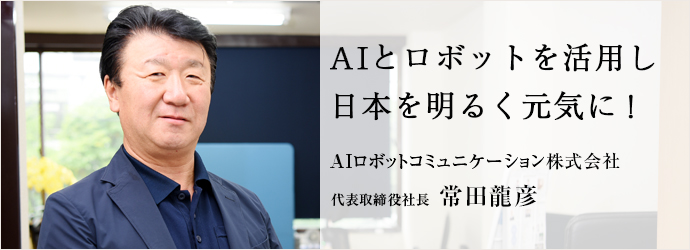 AIとロボットを活用し　日本を明るく元気に！
AIロボットコミュニケーション株式会社 代表取締役社長 常田龍彦