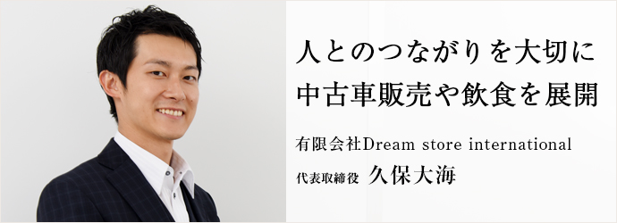 人とのつながりを大切に　中古車販売や飲食を展開
有限会社Dream store international 代表取締役 久保大海