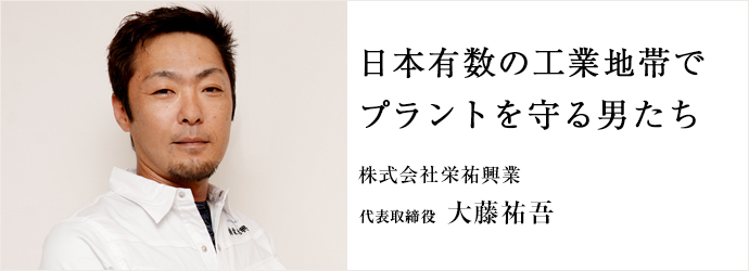 日本有数の工業地帯で　プラントを守る男たち
株式会社栄祐興業 代表取締役 大藤祐吾