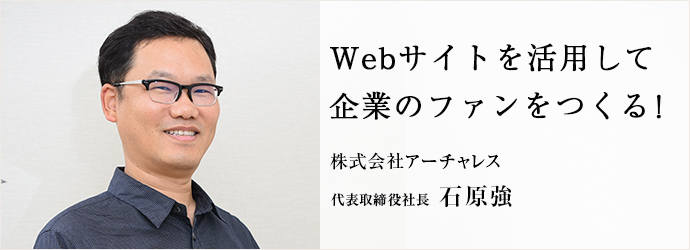 Webサイトを活用して　企業のファンをつくる！
株式会社アーチャレス 代表取締役社長 石原強