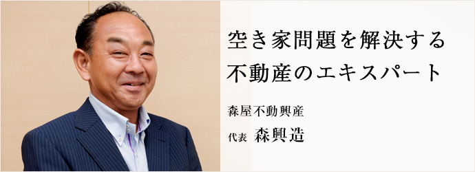 空き家問題を解決する　不動産のエキスパート
森屋不動興産 代表 森興造