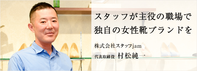 スタッフが主役の職場で　独自の女性靴ブランドを
株式会社スタッフjam 代表取締役 村松純一