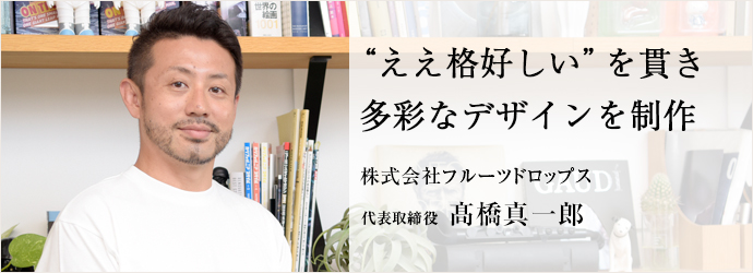 “ええ格好しい”を貫き　多彩なデザインを制作
株式会社フルーツドロップス 代表取締役 髙橋真一郎