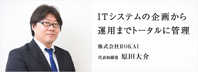 ITシステムの企画から　運用までトータルに管理
株式会社ROKAI 代表取締役 原田大介