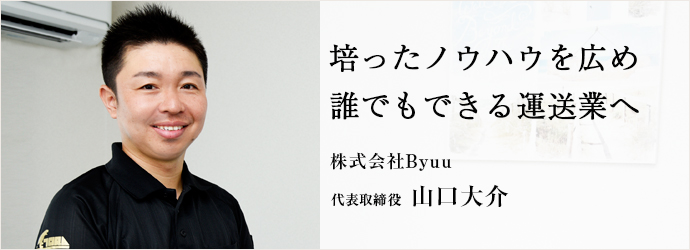 培ったノウハウを広め　誰でもできる運送業へ
株式会社Byuu 代表 山口大介