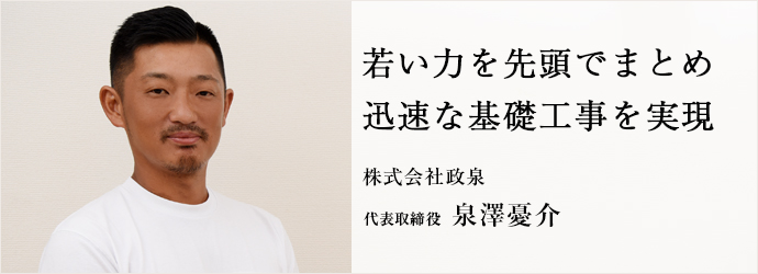 若い力を先頭でまとめ　迅速な基礎工事を実現
株式会社政泉 代表取締役 泉澤憂介