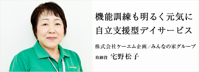 機能訓練も明るく元気に　自立支援型デイサービス
株式会社ケーエム企画／みんなの家グループ 取締役 宅野松子