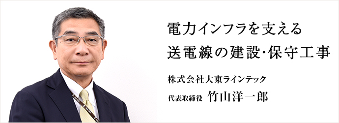 電力インフラを支える　送電線の建設・保守工事
株式会社大東ラインテック 代表取締役 竹山洋一郎