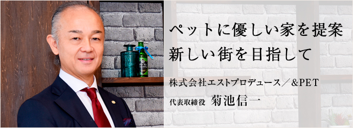 ペットに優しい家を提案　新しい街を目指して
株式会社エストプロデュース／&PET 代表取締役 菊池信一