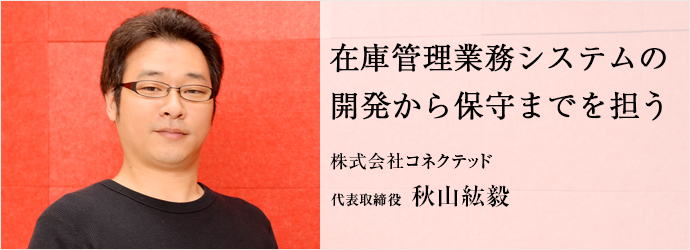 在庫管理業務システムの　開発から保守までを担う
株式会社コネクテッド 代表取締役 秋山紘毅