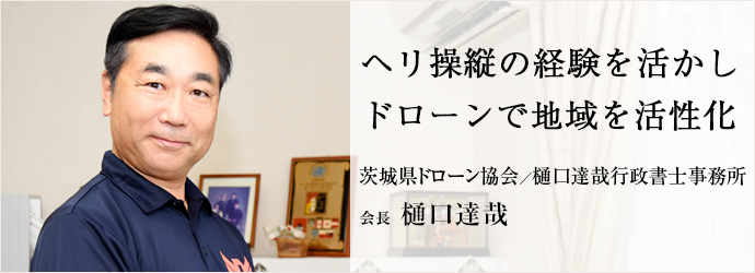 ヘリ操縦の経験を活かし　ドローンで地域を活性化
茨城県ドローン協会／樋口達哉行政書士事務所 会長 樋口達哉