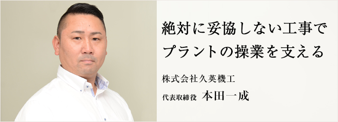 絶対に妥協しない工事で　プラントの操業を支える
株式会社久英機工 代表取締役 本田一成