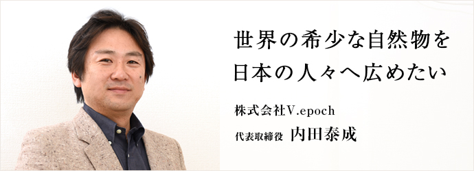 世界の希少な自然物を　日本の人々へ広めたい
株式会社V.epoch 代表取締役 内田泰成