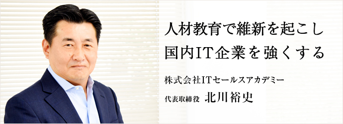 人材教育で維新を起こし　国内IT企業を強くする
株式会社ITセールスアカデミー 代表取締役 北川裕史