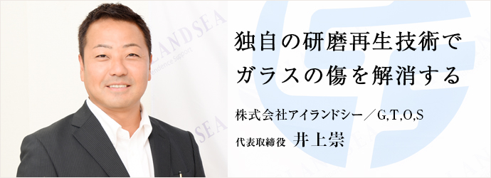 独自の研磨再生技術で　ガラスの傷を解消する
株式会社アイランドシー／G,T,O,S 代表取締役 井上崇