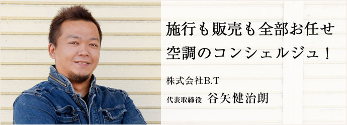 施行も販売も全部お任せ　空調のコンシェルジュ！
株式会社B.T 代表取締役 谷矢健治朗