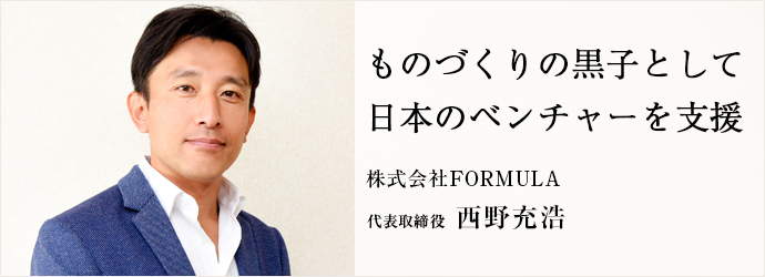 ものづくりの黒子として　日本のベンチャーを支援
株式会社FORMULA 代表取締役 西野充浩