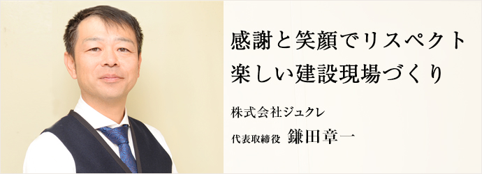 感謝と笑顔でリスペクト　楽しい建設現場づくり
株式会社ジュクレ 代表取締役 鎌田章一