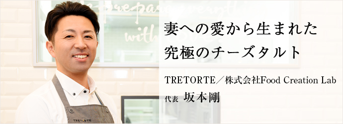 妻への愛から生まれた　究極のチーズタルト
TRETORTE／株式会社Food Creation Lab 代表 坂本剛