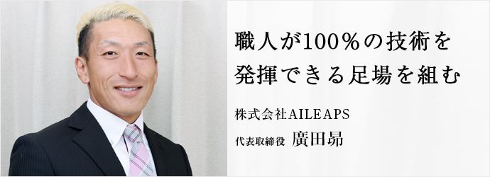 職人が100％の技術を　発揮できる足場を組む
株式会社AILEAPS 代表取締役 廣田昴