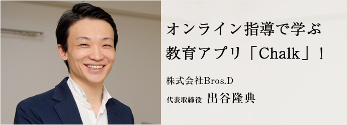 オンライン指導で学ぶ　教育アプリ「Chalk」！
株式会社Bros.D 代表取締役 出谷隆典