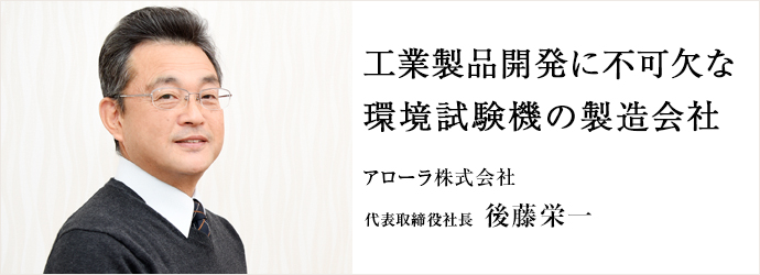 工業製品開発に不可欠な　環境試験機の製造会社
アローラ株式会社 代表取締役社長 後藤栄一