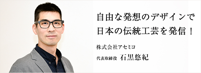 自由な発想のデザインで　日本の伝統工芸を発信！
株式会社アセミコ 代表取締役 石黒悠紀