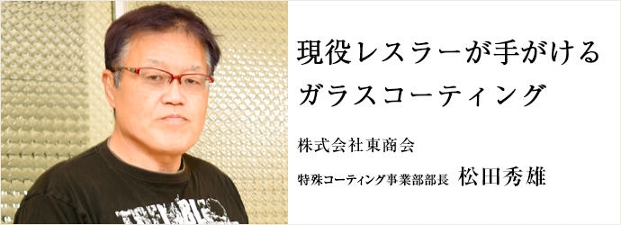 現役レスラーが手がける　ガラスコーティング
株式会社東商会 特殊コーティング事業部部長 松田秀雄