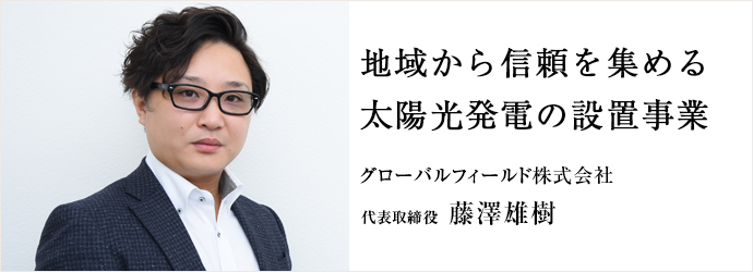 地域から信頼を集める　太陽光発電の設置事業
グローバルフィールド株式会社 代表取締役 藤澤雄樹