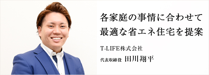 各家庭の事情に合わせて　最適な省エネ住宅を提案
T-LIFE株式会社 代表取締役 田川翔平