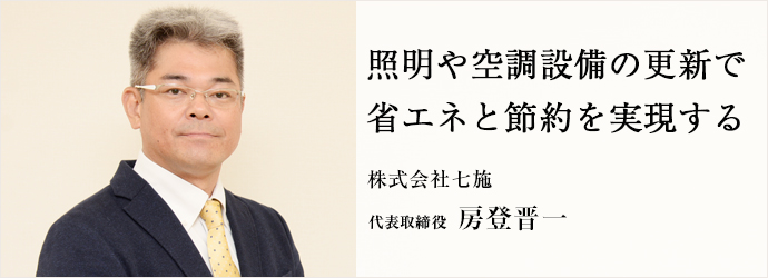 照明や空調設備の更新で　省エネと節約を実現する
株式会社七施 代表取締役 房登晋一