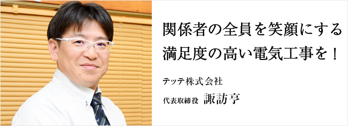 関係者の全員を笑顔にする　満足度の高い電気工事を！
テッテ株式会社 代表取締役 諏訪亨