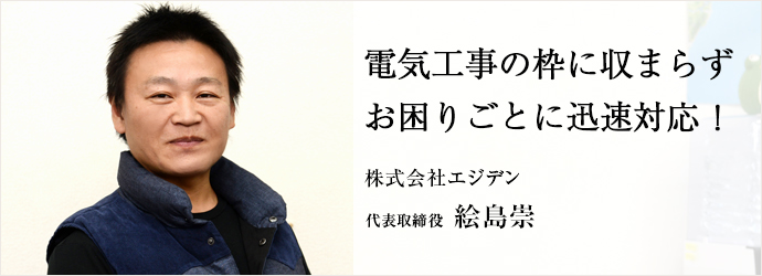 電気工事の枠に収まらず　お困りごとに迅速対応！
株式会社エジデン 代表取締役  絵島崇