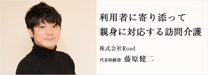 利用者に寄り添って　親身に対応する訪問介護
株式会社Road 代表取締役 藤原健二