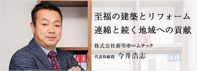 至福の建築とリフォーム　連綿と続く地域への貢献
株式会社新生ホームテック 代表取締役 今井浩志