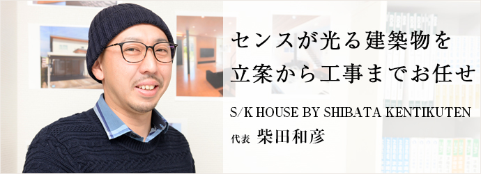 センスが光る建築物を　立案から工事までお任せ
S/K HOUSE BY SHIBATA KENTIKUTEN 代表 柴田和彦